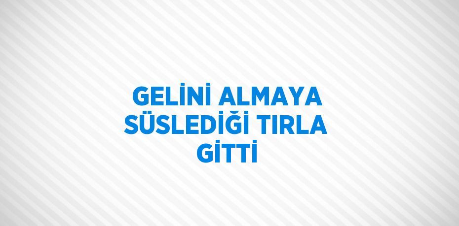 GELİNİ ALMAYA SÜSLEDİĞİ TIRLA GİTTİ