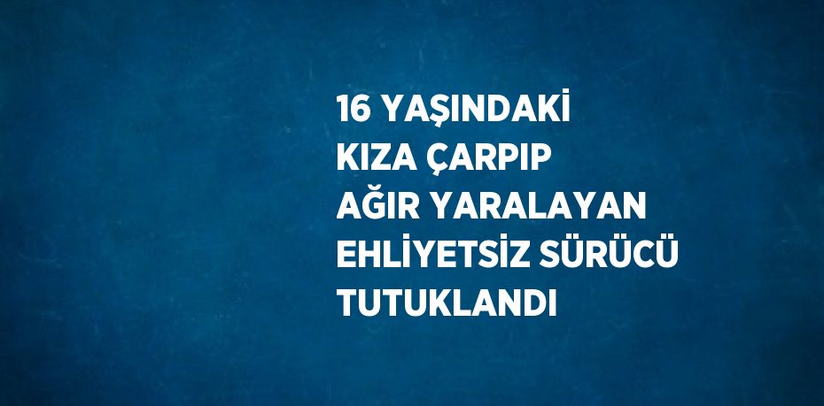 16 YAŞINDAKİ KIZA ÇARPIP AĞIR YARALAYAN EHLİYETSİZ SÜRÜCÜ TUTUKLANDI