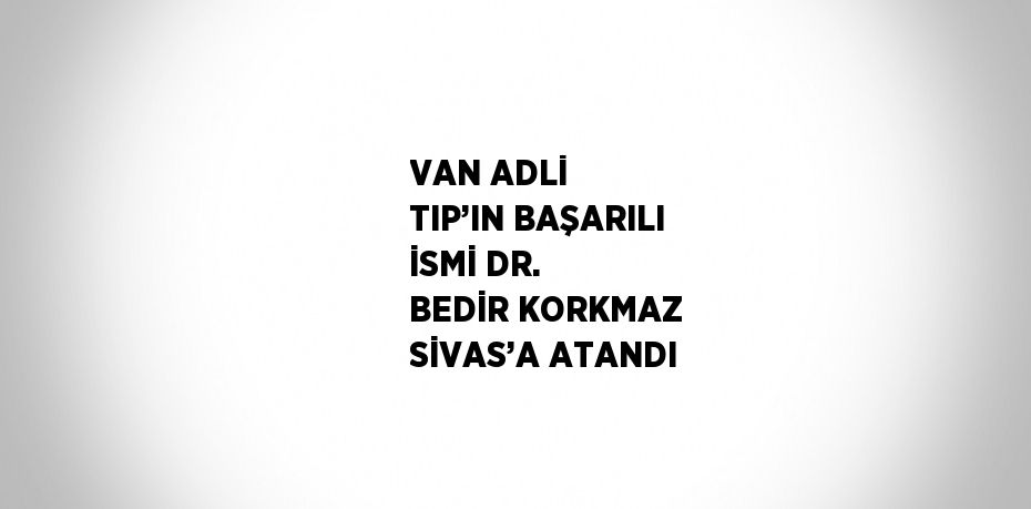 VAN ADLİ TIP’IN BAŞARILI İSMİ DR. BEDİR KORKMAZ SİVAS’A ATANDI