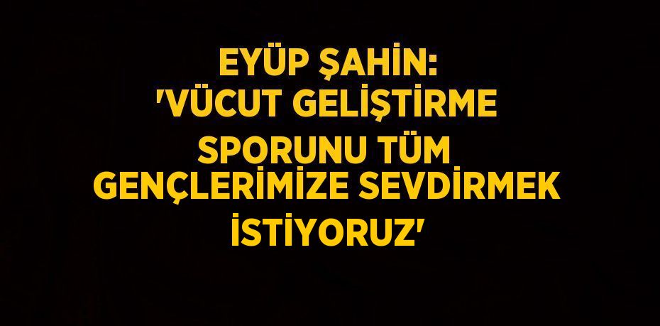 EYÜP ŞAHİN: 'VÜCUT GELİŞTİRME SPORUNU TÜM GENÇLERİMİZE SEVDİRMEK İSTİYORUZ'