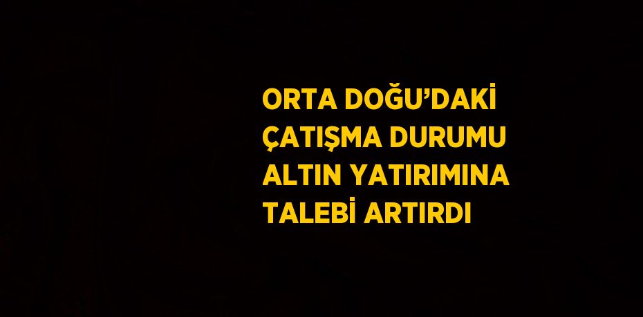 ORTA DOĞU’DAKİ ÇATIŞMA DURUMU ALTIN YATIRIMINA TALEBİ ARTIRDI