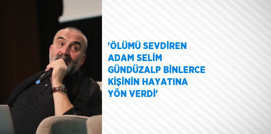 'ÖLÜMÜ SEVDİREN ADAM SELİM GÜNDÜZALP BİNLERCE KİŞİNİN HAYATINA YÖN VERDİ'