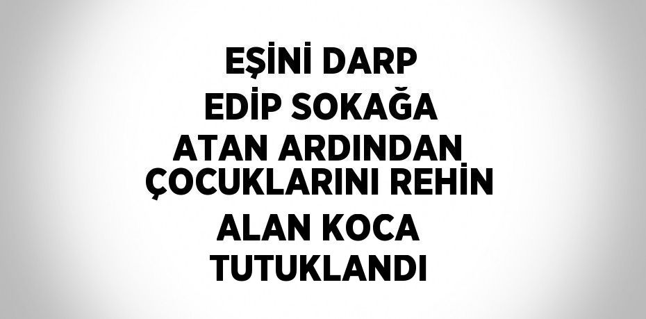 EŞİNİ DARP EDİP SOKAĞA ATAN ARDINDAN ÇOCUKLARINI REHİN ALAN KOCA TUTUKLANDI