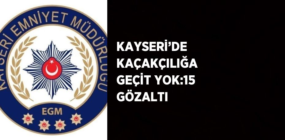 KAYSERİ’DE KAÇAKÇILIĞA GEÇİT YOK:15 GÖZALTI