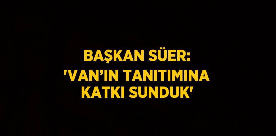 BAŞKAN SÜER: 'VAN’IN TANITIMINA KATKI SUNDUK'