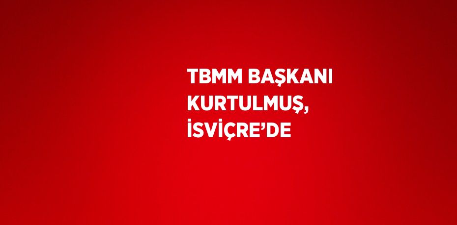 TBMM BAŞKANI KURTULMUŞ, İSVİÇRE’DE