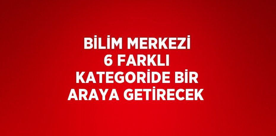 BİLİM MERKEZİ 6 FARKLI KATEGORİDE BİR ARAYA GETİRECEK