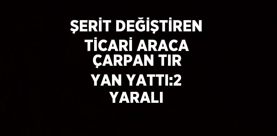 ŞERİT DEĞİŞTİREN TİCARİ ARACA ÇARPAN TIR YAN YATTI:2 YARALI