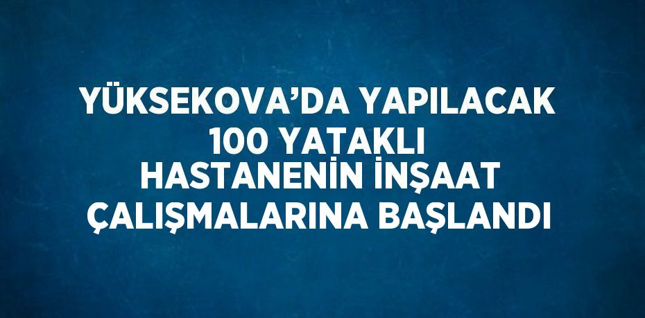 YÜKSEKOVA’DA YAPILACAK 100 YATAKLI HASTANENİN İNŞAAT ÇALIŞMALARINA BAŞLANDI