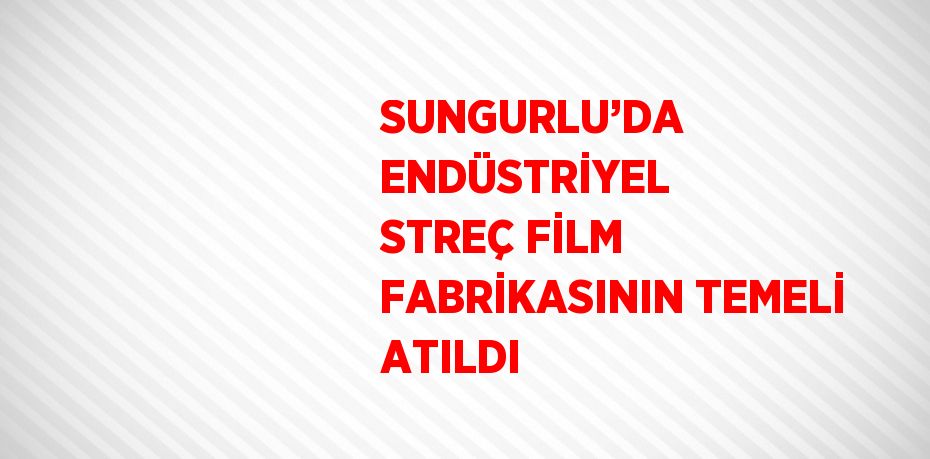 SUNGURLU’DA ENDÜSTRİYEL STREÇ FİLM FABRİKASININ TEMELİ ATILDI