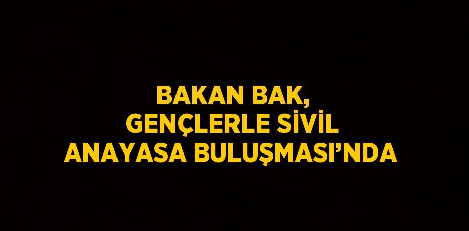 BAKAN BAK, GENÇLERLE SİVİL ANAYASA BULUŞMASI’NDA