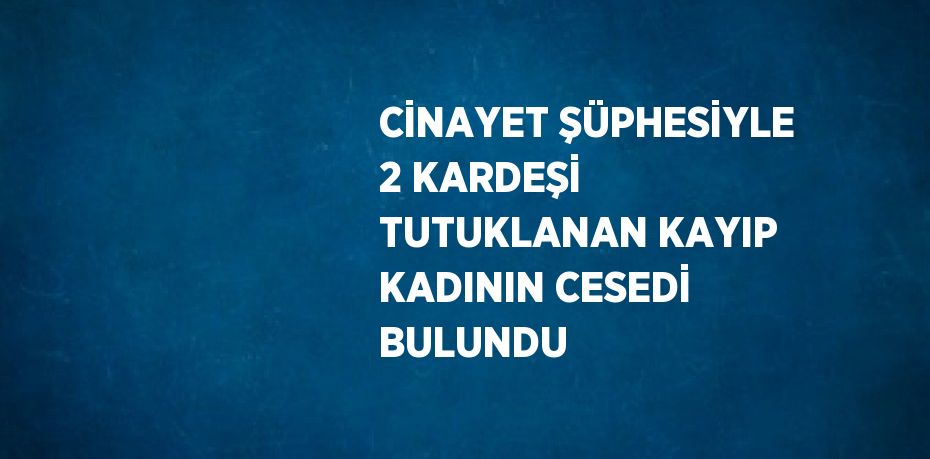 CİNAYET ŞÜPHESİYLE 2 KARDEŞİ TUTUKLANAN KAYIP KADININ CESEDİ BULUNDU