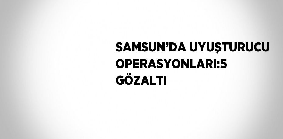 SAMSUN’DA UYUŞTURUCU OPERASYONLARI:5 GÖZALTI