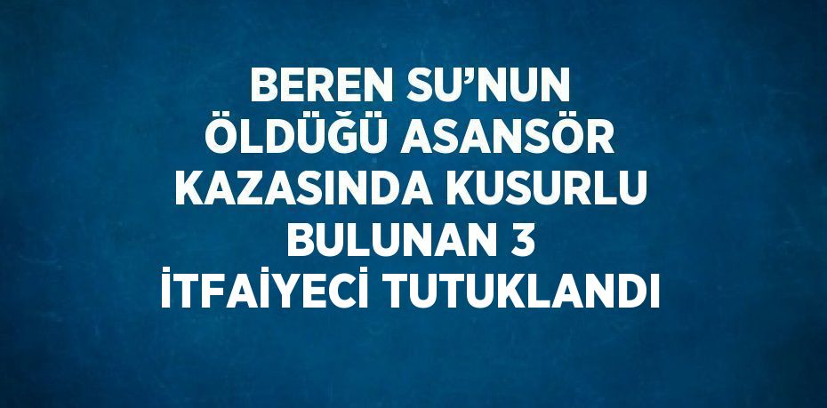 BEREN SU’NUN ÖLDÜĞÜ ASANSÖR KAZASINDA KUSURLU BULUNAN 3 İTFAİYECİ TUTUKLANDI