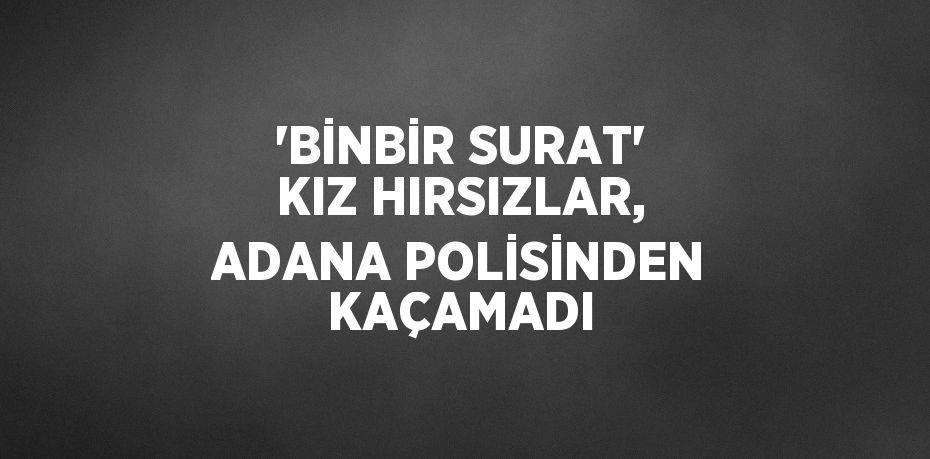 'BİNBİR SURAT' KIZ HIRSIZLAR, ADANA POLİSİNDEN KAÇAMADI