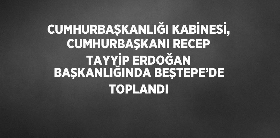 CUMHURBAŞKANLIĞI KABİNESİ, CUMHURBAŞKANI RECEP TAYYİP ERDOĞAN BAŞKANLIĞINDA BEŞTEPE’DE TOPLANDI