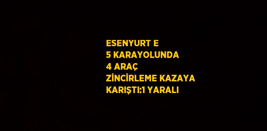 ESENYURT E 5 KARAYOLUNDA 4 ARAÇ ZİNCİRLEME KAZAYA KARIŞTI:1 YARALI