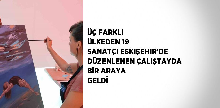 ÜÇ FARKLI ÜLKEDEN 19 SANATÇI ESKİŞEHİR’DE DÜZENLENEN ÇALIŞTAYDA BİR ARAYA GELDİ