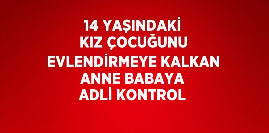 14 YAŞINDAKİ KIZ ÇOCUĞUNU EVLENDİRMEYE KALKAN ANNE BABAYA ADLİ KONTROL