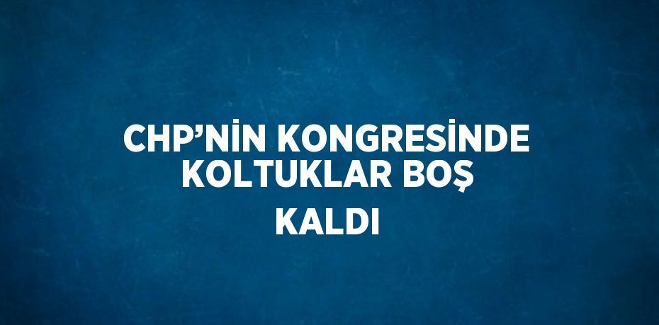 CHP’NİN KONGRESİNDE KOLTUKLAR BOŞ KALDI