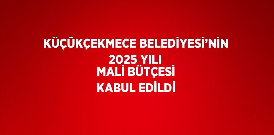 KÜÇÜKÇEKMECE BELEDİYESİ’NİN 2025 YILI MALİ BÜTÇESİ KABUL EDİLDİ