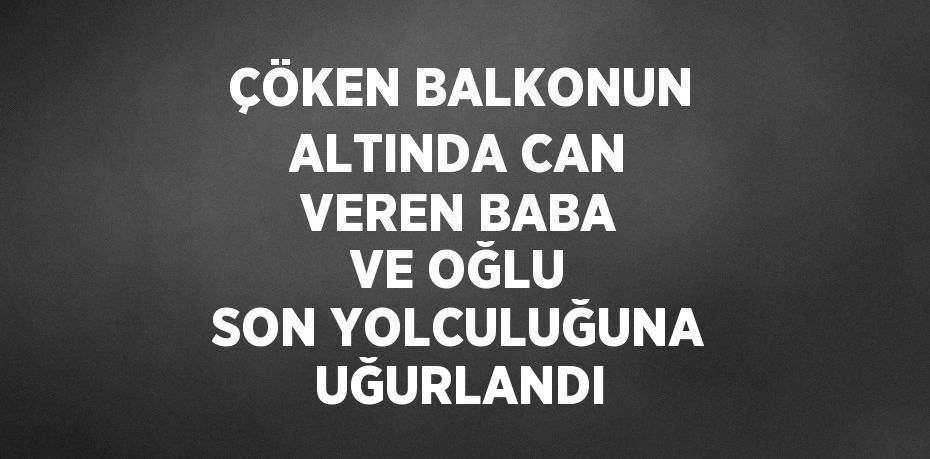 ÇÖKEN BALKONUN ALTINDA CAN VEREN BABA VE OĞLU SON YOLCULUĞUNA UĞURLANDI