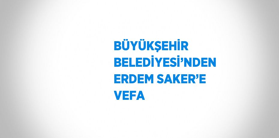 BÜYÜKŞEHİR BELEDİYESİ’NDEN ERDEM SAKER’E VEFA