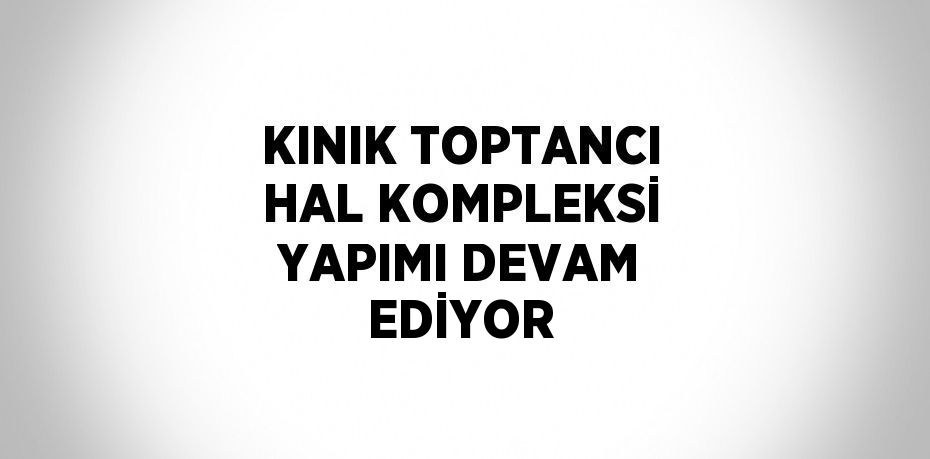 KINIK TOPTANCI HAL KOMPLEKSİ YAPIMI DEVAM EDİYOR