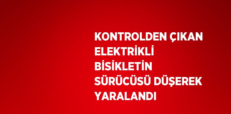 KONTROLDEN ÇIKAN ELEKTRİKLİ BİSİKLETİN SÜRÜCÜSÜ DÜŞEREK YARALANDI