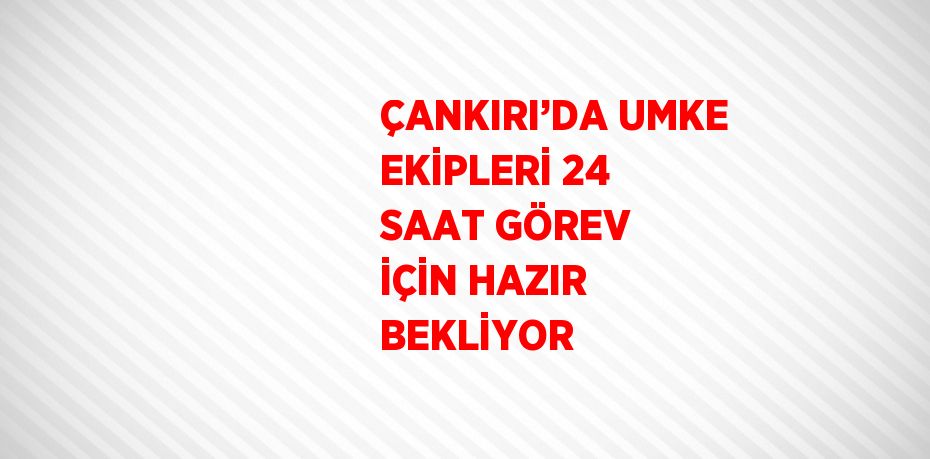 ÇANKIRI’DA UMKE EKİPLERİ 24 SAAT GÖREV İÇİN HAZIR BEKLİYOR