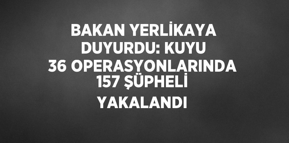 BAKAN YERLİKAYA DUYURDU: KUYU 36 OPERASYONLARINDA 157 ŞÜPHELİ YAKALANDI