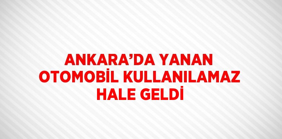 ANKARA’DA YANAN OTOMOBİL KULLANILAMAZ HALE GELDİ