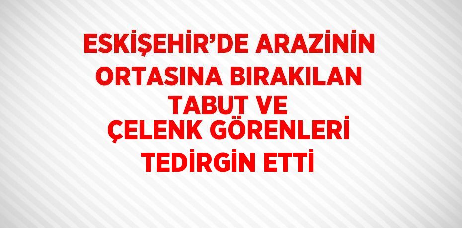 ESKİŞEHİR’DE ARAZİNİN ORTASINA BIRAKILAN TABUT VE ÇELENK GÖRENLERİ TEDİRGİN ETTİ