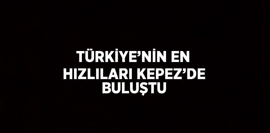 TÜRKİYE’NİN EN HIZLILARI KEPEZ’DE BULUŞTU