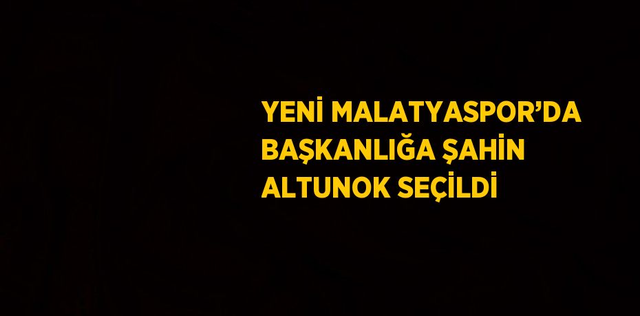 YENİ MALATYASPOR’DA BAŞKANLIĞA ŞAHİN ALTUNOK SEÇİLDİ