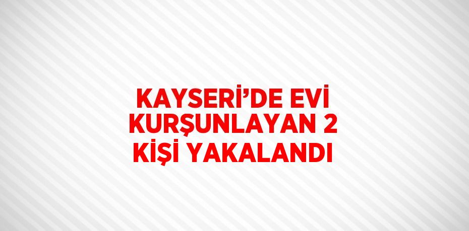 KAYSERİ’DE EVİ KURŞUNLAYAN 2 KİŞİ YAKALANDI