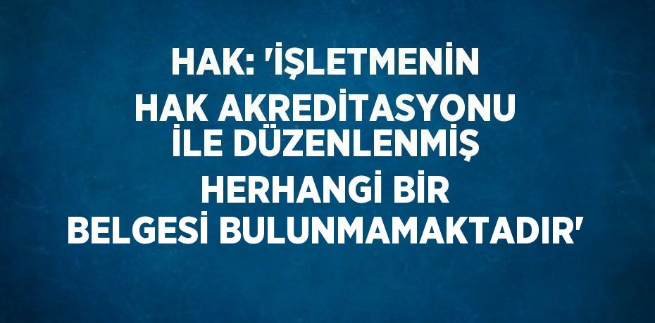 HAK: 'İŞLETMENİN HAK AKREDİTASYONU İLE DÜZENLENMİŞ HERHANGİ BİR BELGESİ BULUNMAMAKTADIR'