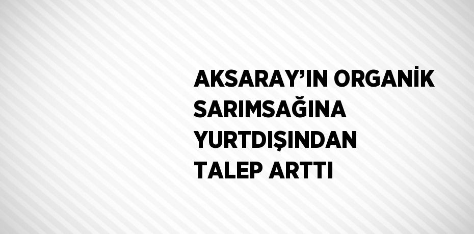 AKSARAY’IN ORGANİK SARIMSAĞINA YURTDIŞINDAN TALEP ARTTI