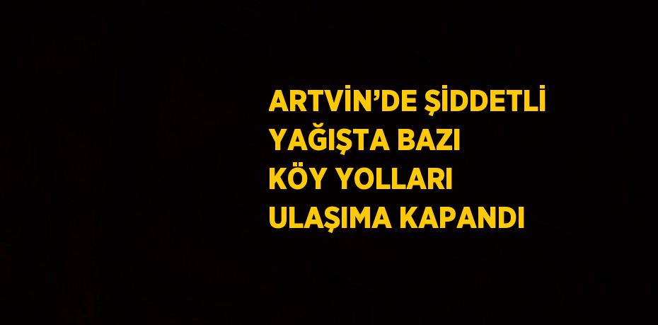 ARTVİN’DE ŞİDDETLİ YAĞIŞTA BAZI KÖY YOLLARI ULAŞIMA KAPANDI