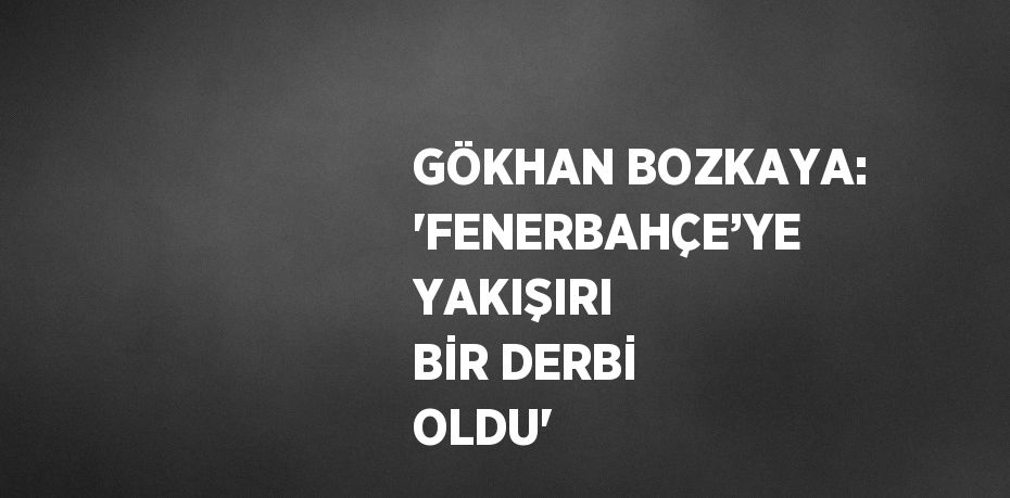 GÖKHAN BOZKAYA: 'FENERBAHÇE’YE YAKIŞIRI BİR DERBİ OLDU'