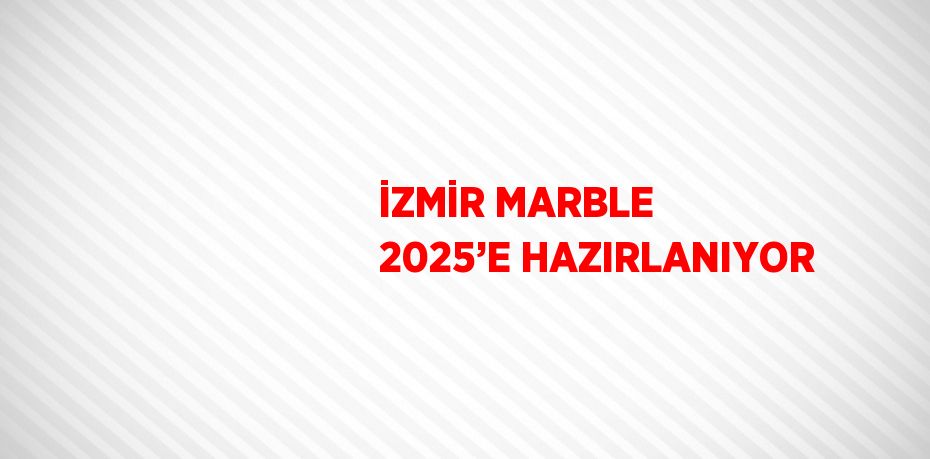 İZMİR MARBLE 2025’E HAZIRLANIYOR