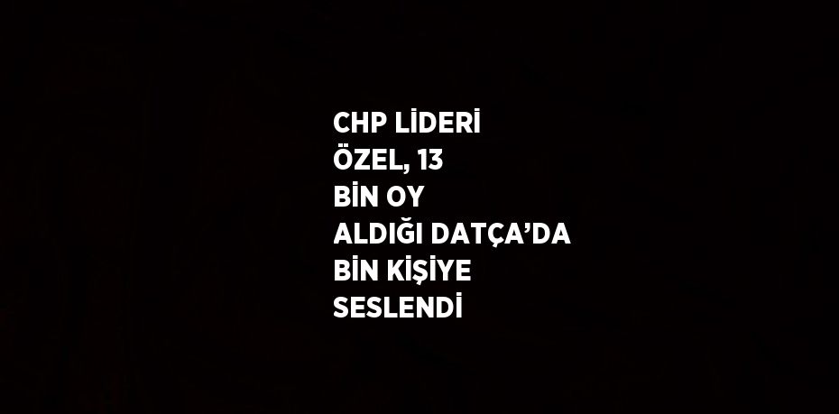 CHP LİDERİ ÖZEL, 13 BİN OY ALDIĞI DATÇA’DA BİN KİŞİYE SESLENDİ