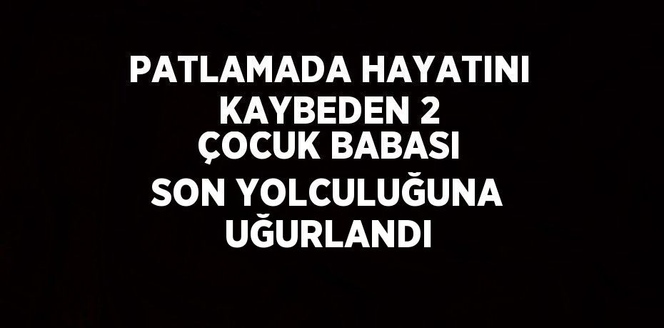 PATLAMADA HAYATINI KAYBEDEN 2 ÇOCUK BABASI SON YOLCULUĞUNA UĞURLANDI