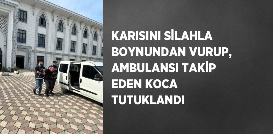 KARISINI SİLAHLA BOYNUNDAN VURUP, AMBULANSI TAKİP EDEN KOCA TUTUKLANDI