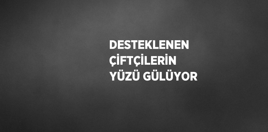 DESTEKLENEN ÇİFTÇİLERİN YÜZÜ GÜLÜYOR