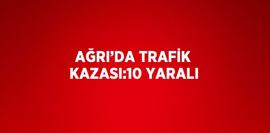 AĞRI’DA TRAFİK KAZASI:10 YARALI