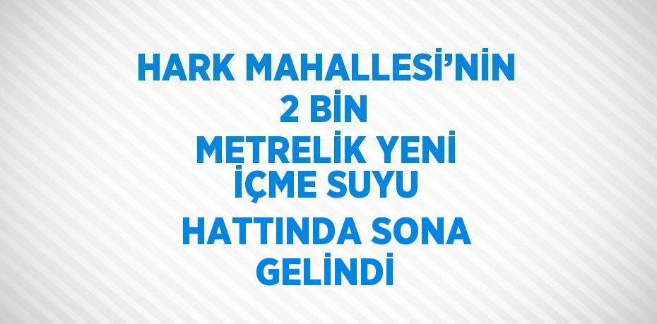 HARK MAHALLESİ’NİN 2 BİN METRELİK YENİ İÇME SUYU HATTINDA SONA GELİNDİ