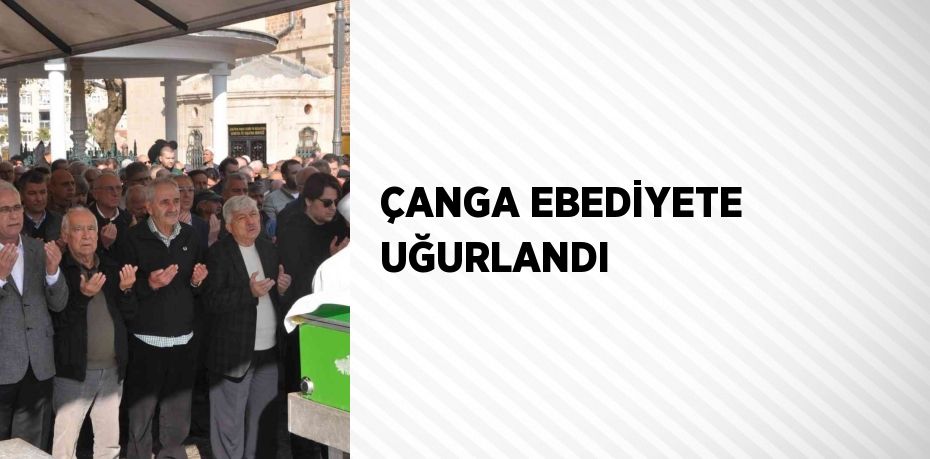 ÇANGA EBEDİYETE UĞURLANDI