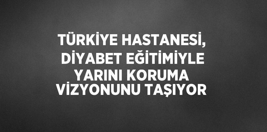 TÜRKİYE HASTANESİ, DİYABET EĞİTİMİYLE YARINI KORUMA VİZYONUNU TAŞIYOR