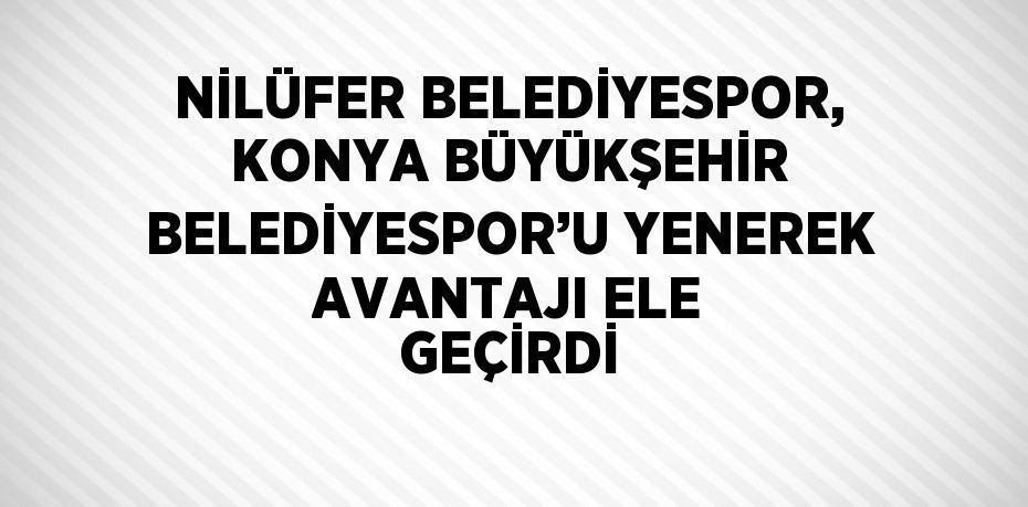 NİLÜFER BELEDİYESPOR, KONYA BÜYÜKŞEHİR BELEDİYESPOR’U YENEREK AVANTAJI ELE GEÇİRDİ